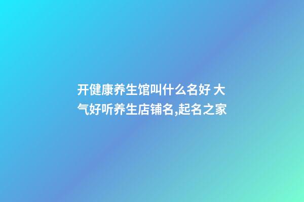 开健康养生馆叫什么名好 大气好听养生店铺名,起名之家